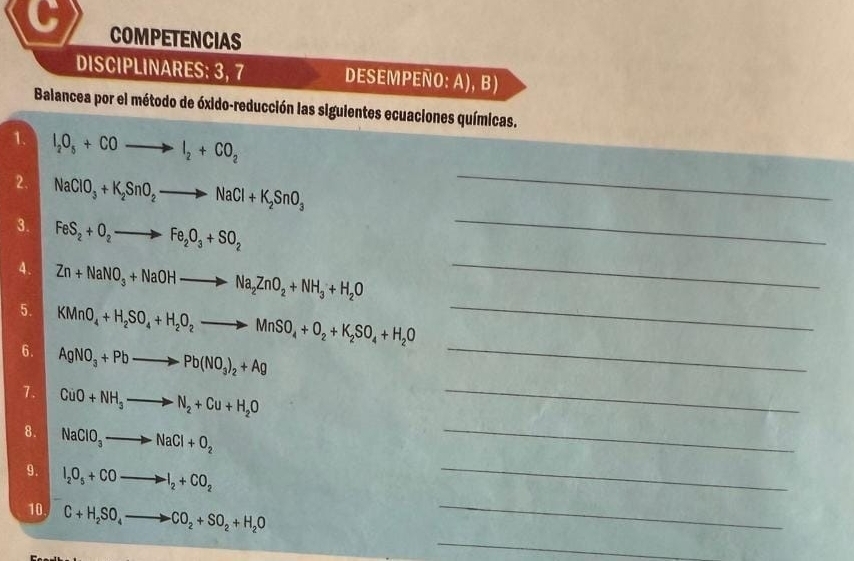 COMPETENCIAS 
DISCIPLINARES: 3, 7 DESEMPEÑO: A), B) 
Balancea por el método de óxido-reducción las siguientes ecuaciones químicas. 
_ 
1. I_2O_5+COto I_2+CO_2
_ 
2. NaClO_3+K_2SnO_2to NaCl+K_2SnO_3
3. FeS_2+O_2to Fe_2O_3+SO_2
4. Zn+NaNO_3+NaOHto Na_2ZnO_2+NH_3+H_2O _ 
5. KMnO_4+H_2SO_4+H_2O_2to MnSO_4+O_2+K_2SO_4+H_2O _ 
6. AgNO_3+Pbto Pb(NO_3)_2+Ag _ 
_ 
7. CuO+NH_3to N_2+Cu+H_2O _ 
8. NaClO_3to NaCl+O_2
9. I_2O_5+COto I_2+CO_2
_ 
_ 
10 C+H_2SO_4to CO_2+SO_2+H_2O _