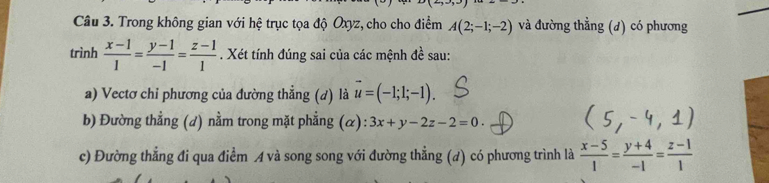 Trong không gian với hệ trục tọa độ Oxyz, cho cho điểm A(2;-1;-2) và đường thẳng (d) có phương 
trình  (x-1)/1 = (y-1)/-1 = (z-1)/1 . Xét tính đúng sai của các mệnh đề sau: 
a) Vectơ chi phương của đường thẳng (d) là vector u=(-1;1;-1). 
b) Đường thẳng (d) nằm trong mặt phẳng (α): 3x+y-2z-2=0. 
c) Đường thẳng đi qua điểm A và song song với đường thẳng (d) có phương trình là  (x-5)/1 = (y+4)/-1 = (z-1)/1 