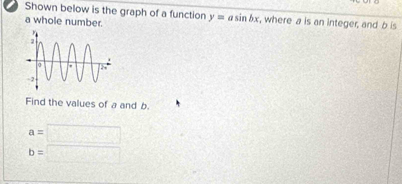 Shown below is the graph of a function y=asin bx , where a is an integer, and b is 
a whole number. 
Find the values of a and b.
a=□
b=□