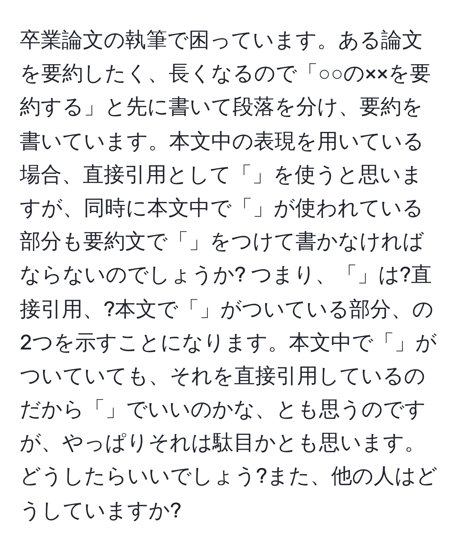 卒業論文の執筆で困っています。ある論文を要約したく、長くなるので「○○の××を要約する」と先に書いて段落を分け、要約を書いています。本文中の表現を用いている場合、直接引用として「」を使うと思いますが、同時に本文中で「」が使われている部分も要約文で「」をつけて書かなければならないのでしょうか? つまり、「」は?直接引用、?本文で「」がついている部分、の2つを示すことになります。本文中で「」がついていても、それを直接引用しているのだから「」でいいのかな、とも思うのですが、やっぱりそれは駄目かとも思います。どうしたらいいでしょう?また、他の人はどうしていますか?