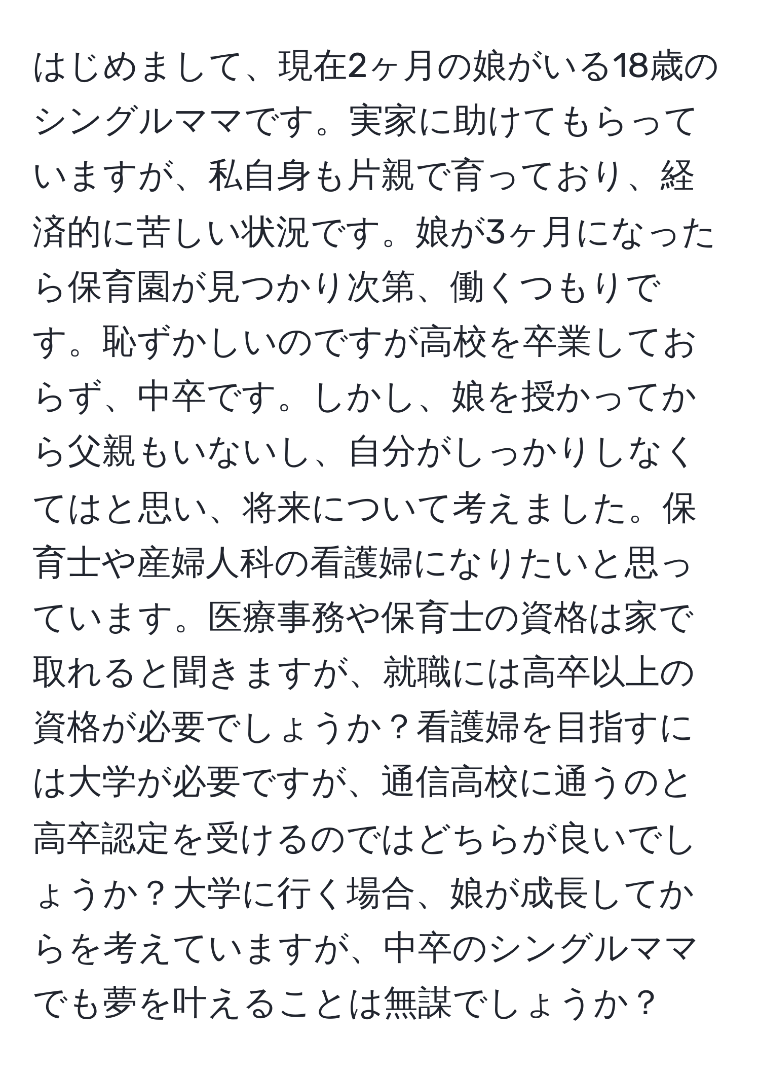 はじめまして、現在2ヶ月の娘がいる18歳のシングルママです。実家に助けてもらっていますが、私自身も片親で育っており、経済的に苦しい状況です。娘が3ヶ月になったら保育園が見つかり次第、働くつもりです。恥ずかしいのですが高校を卒業しておらず、中卒です。しかし、娘を授かってから父親もいないし、自分がしっかりしなくてはと思い、将来について考えました。保育士や産婦人科の看護婦になりたいと思っています。医療事務や保育士の資格は家で取れると聞きますが、就職には高卒以上の資格が必要でしょうか？看護婦を目指すには大学が必要ですが、通信高校に通うのと高卒認定を受けるのではどちらが良いでしょうか？大学に行く場合、娘が成長してからを考えていますが、中卒のシングルママでも夢を叶えることは無謀でしょうか？