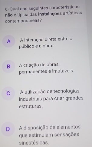 Qual das seguintes características
não é típica das instalações artísticas
contemporâneas?
A A interação direta entre o
público e a obra.
B A criação de obras
permanentes e imutáveis.
C A utilização de tecnologias
industriais para criar grandes
estruturas.
D A disposição de elementos
que estimulam sensações
sinestésicas.