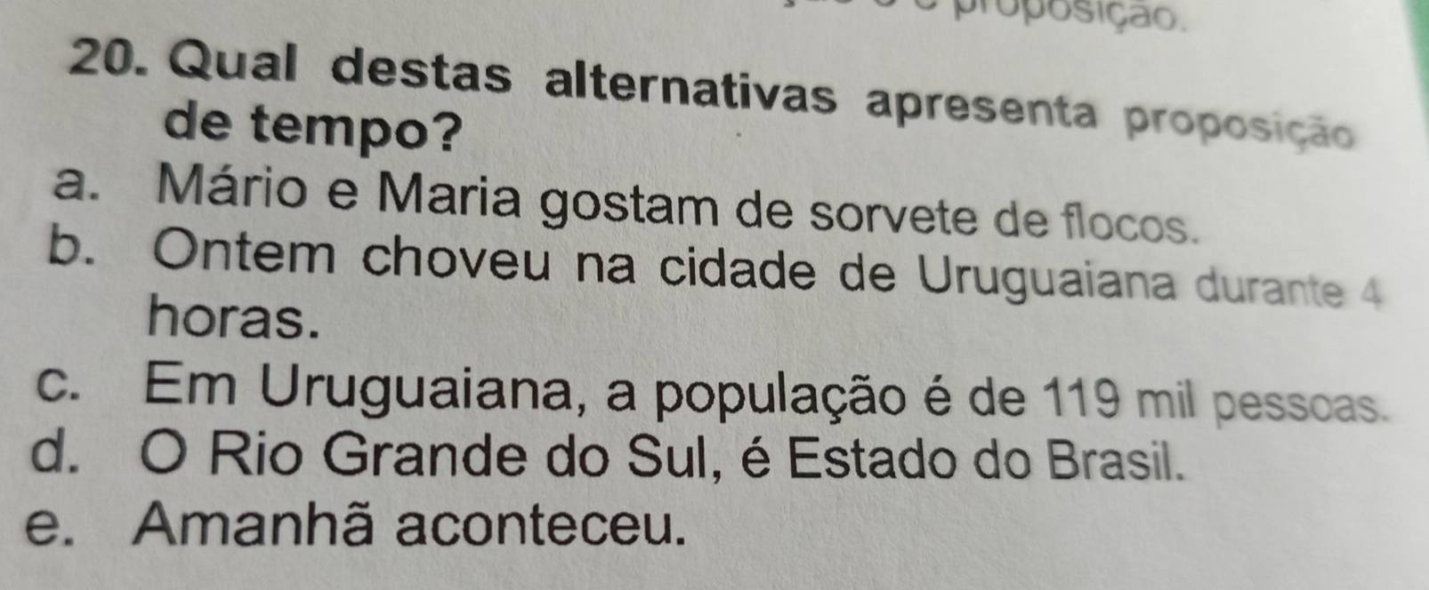 proposição.
20. Qual destas alternativas apresenta proposição
de tempo?
a. Mário e Maria gostam de sorvete de flocos.
b. Ontem choveu na cidade de Uruguaiana durante 4
horas.
c. Em Uruguaiana, a população é de 119 mil pessoas.
d. O Rio Grande do Sul, é Estado do Brasil.
e. Amanhã aconteceu.