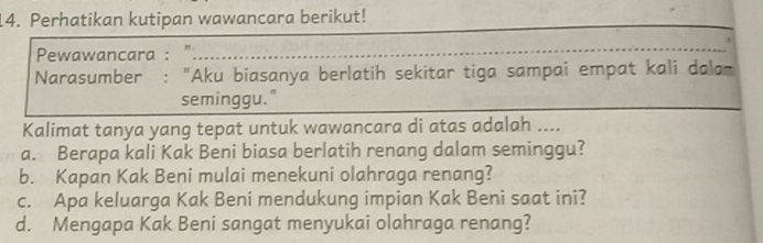 Perhatikan kutipan wawancara berikut! 
Pewawancara : "_ 
Narasumber : "Aku biasanya berlatih sekitar tiga sampai empat kali dalam 
seminggu." 
Kalimat tanya yang tepat untuk wawancara di atas adalah .... 
a. Berapa kali Kak Beni biasa berlatih renang dalam seminggu? 
b. Kapan Kak Beni mulai menekuni olahraga renang? 
c. Apa keluarga Kak Beni mendukung impian Kak Beni saat ini? 
d. Mengapa Kak Beni sangat menyukai olahraga renang?