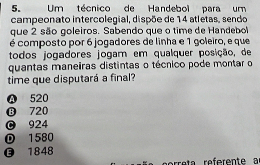 Um técnico de Handebol para um
campeonato intercolegial, dispõe de 14 atletas, sendo
que 2 são goleiros. Sabendo que o time de Handebol
é composto por 6 jogadores de linha e 1 goleiro, e que
todos jogadores jogam em qualquer posição, de
quantas maneiras distintas o técnico pode montar o
time que disputará a final?
Ⓐ 520
⑬ 720
924
① 1580
1848