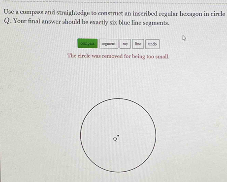 Use a compass and straightedge to construct an inscribed regular hexagon in circle
Q. Your final answer should be exactly six blue line segments. 
compass segment ray line undo 
The circle was removed for being too small.