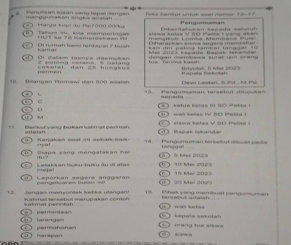 a *
. Penulisan ejaan yang tepat dengan Teks berikut untuk soal nomor 13-17.
menggunakan angka adalah ....
a Harga kopi itu Rp7000.00/kg Pengumuman
Diberitahukan kepada selurüh
b. Tahun ini, kita memperingati siswa kelas V SD Pelita I yang akan
HUT ke 78 Kemerdekaan R1 mengikuti Lomba Membaca Puisi.
Diharapkan siswa segera mendaftar-
c. ) Di rumah kami terdapat 7 buah kan diri paling lambat tanggal 10
kamar Mei 2023 kepada Bapak Iskandar.
d ) Di dalam tasnya ditemukan dengan membawa surat izin orang  
2 potong celana, 5 batang tua. Terima kasih.
cokelat. dan 25 bungkus Boyolali, 5 Mei 2023
permen Kepala Sekolah
10. Bilangan Romawi dari 500 adalah Dewi Lestari, S.Pd., M.Pd.
a ) L 13. Pengumuman tersebut ditujukan
kepada ....
b ) C
. ketua kelas III SD Pelita !
c  D
b wall kelas IV SD Pelita I
d M.  siswa kelas V SD Pelita I
11. Berikut yang bukan kalimat perintah
adalah d.) Bapak Iskandar
a ) Kerjakan soal ini sebaik-baik- 14. Pengumuman tersebut dibuat pada
nya! tanggal ....
b  Siapa yang mengatakan ha a.  5 Mei 2023
itu?
c. Letakkan buku-buku itu di atas b.  10 Mei 2023
meja! c.  15 Mei 2023
d ) Laporkan segera anggaran
pengeluaran bulan ni! d  20 Mei 2023
12. Jangan menyontek ketika ulangan! 15. Pihak yang membuat pengumuman
Kalimat tersebut merupakan contoh
tersebut adalah ....
kalimat perintah .... a  wali kelas
a permintan b  kepala sekolah
b larangan
c permohonan
c. orang tua siswa
d harapan
d siswa