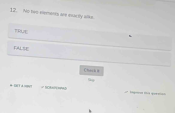 No two elements are exactly alike.
TRUE
FALSE
Check II
Skip
かGET A HINT √ SCRATCHPAD Improve this question