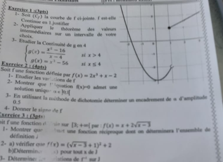 1~ Soit (C7) la courbe de f ci-jointe. f est-ell 
Continue en 1justifier 
2 Appliquer'' le''' théorème des valeur 
intermédiaires sur un intervalle de votr 
choix. 
3- Etudier la Continuité de g en 4
si x>4
beginarrayl g(x)= (x^2-16)/x-4  g(x)=x^3-56endarray. si x≤ 4
Exercice 2 : (4pts) 
Soit f une fonction définie par f(x)=2x^3+x-2
1- Etudier les variations de f
2- Montrer que 1° équation f(x)=0 admet un 
solution uniqu □ α ∈ ]0;1[ 
3- En utilisant la méthode de dichotomie déterminer un encadrement de « d'amplitude
0.5
4- Donner le sign e de f 
Exercice 3 : (3pts° 
bit f une fonction d `` he sur [3;+∈fty | par : f(x)=x+2sqrt(x-3)
1- Montrer que * t une fonction réciproque dost on déterminers l'ensemble de 
définition 
2- a) vérifier que f(x)=(sqrt(x-3)+1)^2+2
b)Détermin ) pour tout x de l 
3- Déterminer le iations de f^(-1) sur J