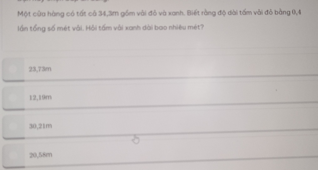 Một cửa hàng có tất cả 34,3m gồm vài đỏ và xanh. Biết rằng độ dài tấm vải đỏ bằng 0,4
lần tổng số mét vải. Hội tấm vải xanh dài bao nhiêu mét?
23,73m
12,19m
30,21m
20,58m