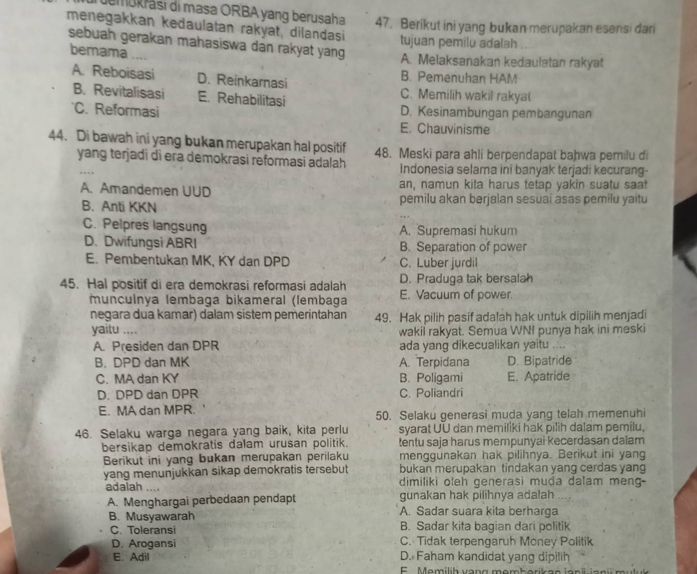 emokrási di masa ORBA yang berusaha 47. Berikut ini yang bukan merupakan esensi dan
menegakkan kedaulatan rakyat, dilandasi
tujuan pemilu adalah
sebuah gerakan mahasiswa dan rakyat yang 
bernama ....
A. Melaksanakan kedaulatan rakyat
A. Reboisasi D. Reinkarnasi
B. Pemenuhan HAM
B. Revitalisasi E. Rehabilitasi
C. Memilih wakil rakyat
C. Reformasi D. Kesinambungan pembangunan
E. Chauvinisme
44. Di bawah ini yang bukan merupakan hal positif 48. Meski para ahli berpendapat bahwa pemilu di
_
yang terjadi di era demokrasi reformasi adalah 
…  
Indonesia selama ini banyak terjadi kecurang-
A. Amandemen UUD
an, namun kita harus tetap yakin suatu saat
B. Anti KKN
pemilu akan berjalan sesuai asas pemilu yaitu
C. Pelpres langsung A. Supremasi hukum
D. Dwifungsi ABRI B. Separation of power
E. Pembentukan MK, KY dan DPD C. Luber jurdil
45. Hal positif di era demokrasi reformasi adalah
D. Praduga tak bersalah
munculnya lembaga bikameral (lembaga
E. Vacuum of power.
negara dua kamar) dalam sistem pemerintahan 49. Hak pilih pasif adalah hak untuk dipilih menjadi
yaitu .... wakil rakyat. Semua WNI punya hak ini meski
A. Presiden dan DPR ada yang dikecualikan yaitu ....
B. DPD dan MK A. Terpidana D. Bipatride
C. MA dan KY B. Poligami E. Apatride
D. DPD dan DPR C. Poliandri
E. MA dan MPR.
50. Selaku generasi muda yang telah memenuhi
46. Selaku warga negara yang baik, kita perlu syarat UU dan memiliki hak pilih dalam pemilu,
bersikap demokratis dalam urusan politik. tentu saja harus mempunyai kecerdasan dalam
Berikut ini yang bukan merupakan perilaku menggunakan hak pilihnya. Berikut ini yang
yang menunjukkan sikap demokratis tersebut bukan merupakan tindakan yang cerdas yang
adalah .... dimiliki oleh generasi muda dalam meng-
A. Menghargai perbedaan pendapt gunakan hak pilihnya adalah .
B. Musyawarah
A. Sadar suara kita berharga
C. Toleransi B. Sadar kita bagian dari politik
D. Arogansi C. Tidak terpengaruh Money Politik
E. Adil D. Faham kandidat yang dipilih
E  Memilih vang memherikan janü jani muluk