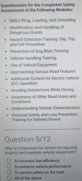 Questionnaire for the Completed Safety
Assessment of the Following Modules:
Safe Lifting, Loading, and Unloading
Identification and Handling of
Dangerous Goods
Hazard Detection Training: Slip, Trip,
and Fall Prevention
Prevention of Dog Bites Training
Vehicle Handling Training
Use of Vehicle Equipment
Approaching Various Road Features
Additional Content for Electric Vehicle
(EV) Operation
Avoiding Distractions While Driving
Awareness of Other Road Users and
Conditions
Understanding Vehicle Characteristics
Personal Safety and Loss Prevention
Training for Delivery Drivers
Question 5/12
Why is it important for drivers to regularly
inspect and maintain vehicle equipment?
To increase fuel efficiency
To enhance vehicle performance
To ensure safety on the road
All of the above