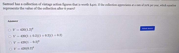 Samuel has a collection of vintage action figures that is worth $420. If the collection appreciates at a rate of 20% per year, which equation
represents the value of the collection after 6 years?
Answer
V=420(1.2)^6
Subnst Anover
V=420(1+0.2)(1+0.2)(1+0.2)
V=420(1-0.2)^6
V=420(0.2)^6