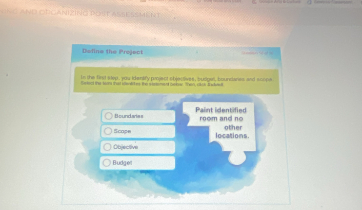 Googie Arts &outor 
ninG And ObgániziNG pOst asesMent 
Define the Project cilamstaer tit of t 
In the first step, you identify project objectives, budget, boundaries and scope. 
Select the term that identities the statement below. Then, click Submlt. 
Paint identified 
Boundaries room and no 
other 
Scope locations. 
Objective 
Budget
