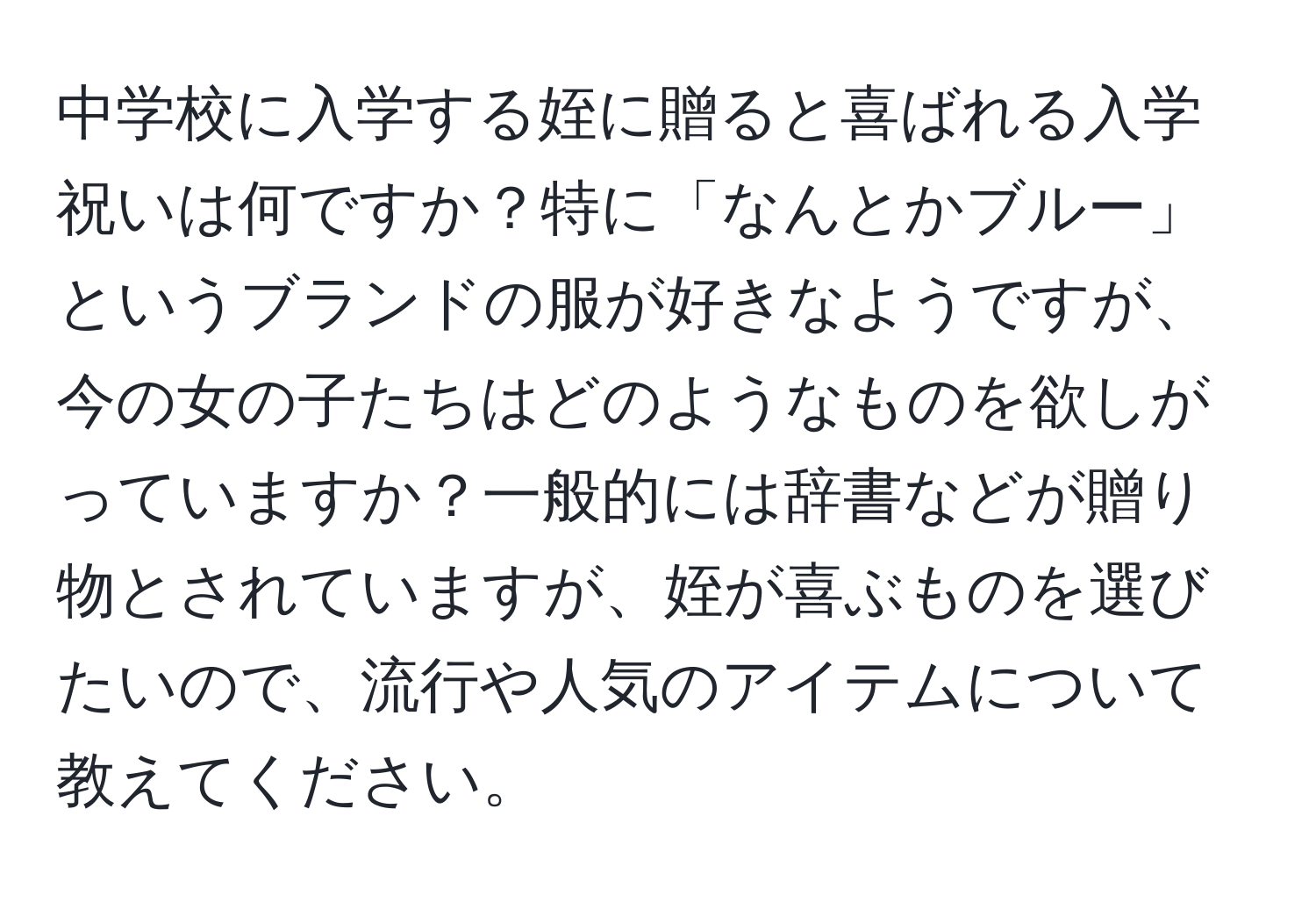 中学校に入学する姪に贈ると喜ばれる入学祝いは何ですか？特に「なんとかブルー」というブランドの服が好きなようですが、今の女の子たちはどのようなものを欲しがっていますか？一般的には辞書などが贈り物とされていますが、姪が喜ぶものを選びたいので、流行や人気のアイテムについて教えてください。