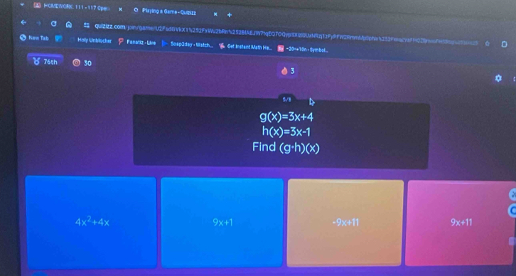 HOMEWORK. 111 - 117 Ope O Playing a Game - Quizizz
quiZizZ.com/join/game/U2FsdBVkX1252FxWu2bRn5252BlAEjW7tqEQ70QypiSXIl0UxNRzj1zFyPfW2RmmMptpNa4252fac7affQ2neof458cpccfj
New Tab Holy Unblocker Fanatiz - Live Soap2day - Watch.. Oet Instant Math He... −20×+10n - Symbol...
76th 30 3
5/8
g(x)=3x+4
h(x)=3x-1
Find (g· h)(x)
4x^2+4x
9x+1
-9x+11
9x+11