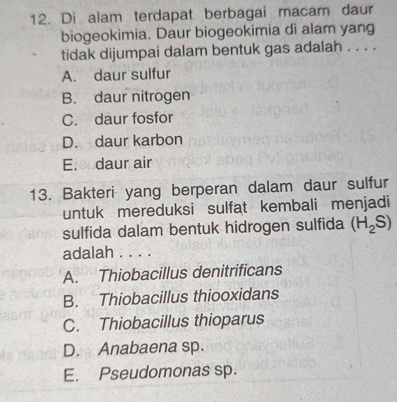 Di alam terdapat berbagai macam daur
biogeokimia. Daur biogeokimia di alam yang
tidak dijumpai dalam bentuk gas adalah . . . .
A. daur sulfur
B. daur nitrogen
C. daur fosfor
D. daur karbon
E. daur air
13. Bakteri yang berperan dalam daur sulfur
untuk mereduksi sulfat kembali menjadi
sulfida dalam bentuk hidrogen sulfida (H_2S)
adalah . . . .
A. Thiobacillus denitrificans
B. Thiobacillus thiooxidans
C. Thiobacillus thioparus
D. Anabaena sp.
E. Pseudomonas sp.