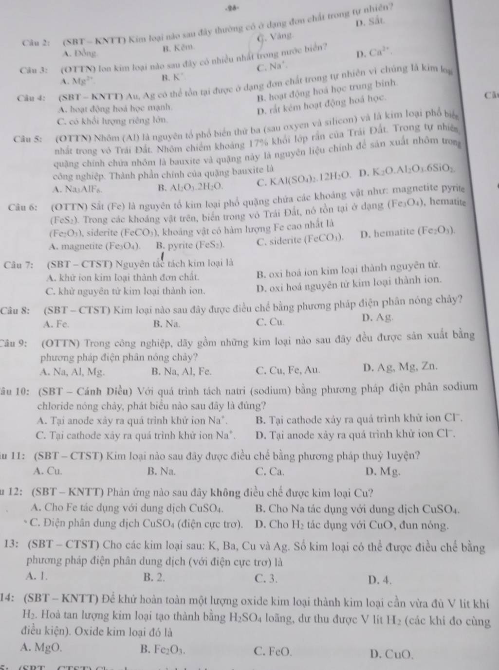 28-
Câu 2: (SBT - KNTT) Kim loại nào sau đây thường có ở dạng đơn chất trong tự nhiên?
B. Kêm G. Vàng- D. Sắt.
A. Đồng. D.
Câu 3: (OTTN) lon kim loại nào sau đây có nhiều nhất trong nước biển? Ca^(2+).
C. Na'.
A. Mg^(2+) B. K´.
Câu 4: (SBT - KNTT) Au, Ag có thể tồn tại được ở dạng đơn chất trong tự nhiên vì chúng là kim loại
B. hoạt động hoá học trung binh.
Cã
A. hoạt động hoá học mạnh
D. rắt kém hoạt động hoá học.
C. có khổi lượng riêng lớn.
Câu 5: (OTTN) Nhôm (Al) là nguyên tổ phổ biển thứ ba (sau oxyen và silicon) và là kim loại phổ biể
nhất trong vô Trái Đất. Nhôm chiếm khoảng 17% khổi lớp rần của Trái Đất. Trong tự nhiên
quặng chính chứa nhôm là bauxite và quặng này là nguyên liệu chính để sản xuất nhôm trong
công nghiệp. Thành phần chính của quặng bauxite là
A. NaAlF₆. B. Al_2O_3.2H_2O. C. KAl(SO_4)_2.12H_2O. D. K_2O.Al_2O_3.6SiO_2.
Câu 6: (OTTN) Sắt (Fe) là nguyên tổ kim loại phổ quặng chứa các khoáng vật như: magnetite pyrite
(FeS₂). Trong các khoảng vật trên, biển trong vô Trái Đất, nó tồn tại ở dạng (Fe _3O_4) , hematite
(Fe_2O_3) ), siderite (FeCO_3) 0, khoảng vật có hàm lượng Fe cao nhất là
A. magnetite (F C_3O_4 ). B. pyrite (FeS_2). C. siderite ( (FeCO_3). D. hematite (Fe_2O_3).
Câu 7: (SBT - CTST) Nguyên tắc tách kim loại là
A. khử ion kim loại thành đơn chất.
B. oxi hoá ion kim loại thành nguyên tử.
C. khử nguyên tử kim loại thành ion.
D. oxi hoá nguyên từ kim loại thành ion.
Câu 8: (SBT - CTST) Kim loại nào sau đây được điều chế bằng phương pháp điện phân nóng chảy?
A. Fe. B. Na. C. Cu. D. Ag
Câu 9: (OTTN) Trong công nghiệp, dãy gồm những kim loại nào sau đây đều được sản xuất bằng
phương pháp điện phân nóng chảy?
A. Na, Al, Mg. B. Na, Al, Fe. C. Cu, Fe, Au. D. Ag, Mg, Zn.
Tầu 10: (SBT - Cánh Diều) Với quá trình tách natri (sodium) bằng phương pháp điện phân sodium
chloride nóng chảy, phát biểu nào sau đây là đúng?
A. Tại anode xảy ra quá trình khử ion Na^+. B. Tại cathode xảy ra quá trình khử ion Cl.
C. Tại cathode xảy ra quá trình khử ion Na^+. D. Tại anode xảy ra quá trình khử ion Cl.
iu 11: (SBT - CTST) Kim loại nào sau đây được điều chế bằng phương pháp thuỷ luyện?
A. Cu. B. Na. C. Ca. D. N 1g
Su 12: (SBT - KNTT) Phản ứng nào sau đây không điều chế được kim loại Cu?
A. Cho Fe tác dụng với dung dịch ( uSO_4 B. Cho Na tác dụng với dung dịch CuSO₄.
C. Điện phân dung dịch CuSO_4 (điện cực trơ). D. Cho H_2 tác dụng với CuO , đun nóng.
13: (SBT - CTST) Cho các kim loại sau: K, Ba, Cu và Ag. Số kim loại có thể được điều chế bằng
phương pháp điện phân dung dịch (với điện cực trơ) là
A. 1. B. 2. C. 3. D. 4.
14: (SBT - KNTT) Để khử hoàn toàn một lượng oxide kim loại thành kim loại cần vừa đủ V lít khí
H₂. Hoà tan lượng kim loại tạo thành bằng H_2SO_4 loãng, dư thu được V lít H_2 (các khi đo cùng
điều kiện). Oxide kim loại đó là
B. Fe_2O_3. C. FeO
A. l MgO D. CuO.