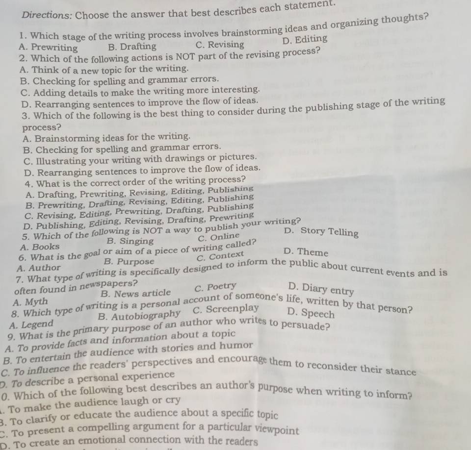 Directions: Choose the answer that best describes each statement.
1. Which stage of the writing process involves brainstorming ideas and organizing thoughts?
D. Editing
A. Prewriting B. Drafting C. Revising
2. Which of the following actions is NOT part of the revising process?
A. Think of a new topic for the writing.
B. Checking for spelling and grammar errors.
C. Adding details to make the writing more interesting.
D. Rearranging sentences to improve the flow of ideas.
3. Which of the following is the best thing to consider during the publishing stage of the writing
process?
A. Brainstorming ideas for the writing.
B. Checking for spelling and grammar errors.
C. Illustrating your writing with drawings or pictures.
D. Rearranging sentences to improve the flow of ideas.
4. What is the correct order of the writing process?
A. Drafting, Prewriting, Revising, Editing, Publishing
B. Prewriting, Drafting, Revising, Editing, Publishing
C. Revising, Editing, Prewriting, Drafting, Publishing
D. Publishing, Editing, Revising, Drafting, Prewriting
5. Which of the following is NOT a way to publish your writing?
A. Books B. Singing
6. What is the goal or aim of a piece of writing called? C. Online
D. Story Telling
A. Author B. Purpose C. Context
D. Theme
7. What type of writing is specifically designed to inform the public about current events and is
often found in newspapers?
B. News article C. Poetry D. Diary entry
A. Myth
8. Which type of writing is a personal account of someone's life, written by that person?
A. Legend B. Autobiography C. Screenplay D. Speech
9. What is the primary purpose of an author who writes to persuade?
A. To provide facts and information about a topic
B. To entertain the audience with stories and humor
C. To influence the readers' perspectives and encourage them to reconsider their stance
D. To describe a personal experience
0. Which of the following best describes an author's purpose when writing to inform?
. To make the audience laugh or cry
B. To clarify or educate the audience about a specific topic
C. To present a compelling argument for a particular viewpoint
D. To create an emotional connection with the readers