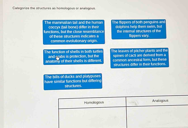 Categorize the structures as homologous or analogous.
The mammalian tail and the human The flippers of both penguins and
coccyx (tail bone) differ in their dolphins help them swim, but
functions, but the close resemblance the internal structures of the
of these structures indicates a flippers vary.
common evolutionary origin.
The function of shells in both turtles The leaves of pitcher plants and the
and grabs is protection, but the spines of cacti are derived from a
anatomy of their shells is different. common ancestral form, but these
structures differ in their functions.
The bills of ducks and platypuses
have similar functions but differing
structures.