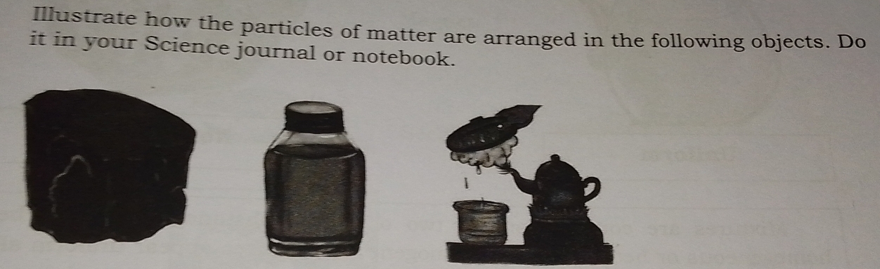 Illustrate how the particles of matter are arranged in the following objects. Do 
it in your Science journal or notebook.