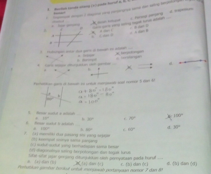 Berilah tanda cilang (x) pada huruf a, b, l,
1 fegiempet dengan 2 diagonai yang panjangnya sama dan saling berpotonge
Banar!
c. Persegi panjang d. trapesium
csot f
ustah ketripat
C D Garis gars yang saling tegak lurus adalah ....
a lajar genjang
A A dan C c B dan D
B. C dan D d A dan B
B
3. Hubungan antar dua gans di bawah ini adalah ...
a. Sejajär berpotongan
b. Berimpit d. Bersilangan
4. Garis sejajar ditunjulln oleh gambar ....
d.
B
b.
Perhatikan garis di bawah ini untuk menjawab soal nomor 5 dan 6!
5. Besar sudut a adalah ....
100°
0. 10° b. 30° C. 70°
6. Besar sudut b adalah
a. 100° b. 80° C. 60°
d. 30°
7. (a) memiliki dua pasang sisi yang sejajar
(b) keempat sisinya sama panjang
(c) sudut-sudut yang berhadapan sama besar
(d) diagonalnya saling berpotongan dan tegak lurus
Sifat-sifat jajar genjang ditunjukkan oleh pernyataan pada huruf ....
a. (a) dan (b) (a) dan (c) c. (b) dan (c) d. (b) dan (d)
Perhatikan gambar berikut untuk menjawab pertanyaan nomor 7 dan 8!