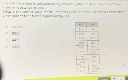 The following data is collected during an investigation to determine the emf and
internal resistance of a cell.
What is the correct value for the internal resistance of the cell based on this data?
Give your answer to two significant figures.
22.7Ω
30Ω
44Ω
23Ω
- Back 7 of 12