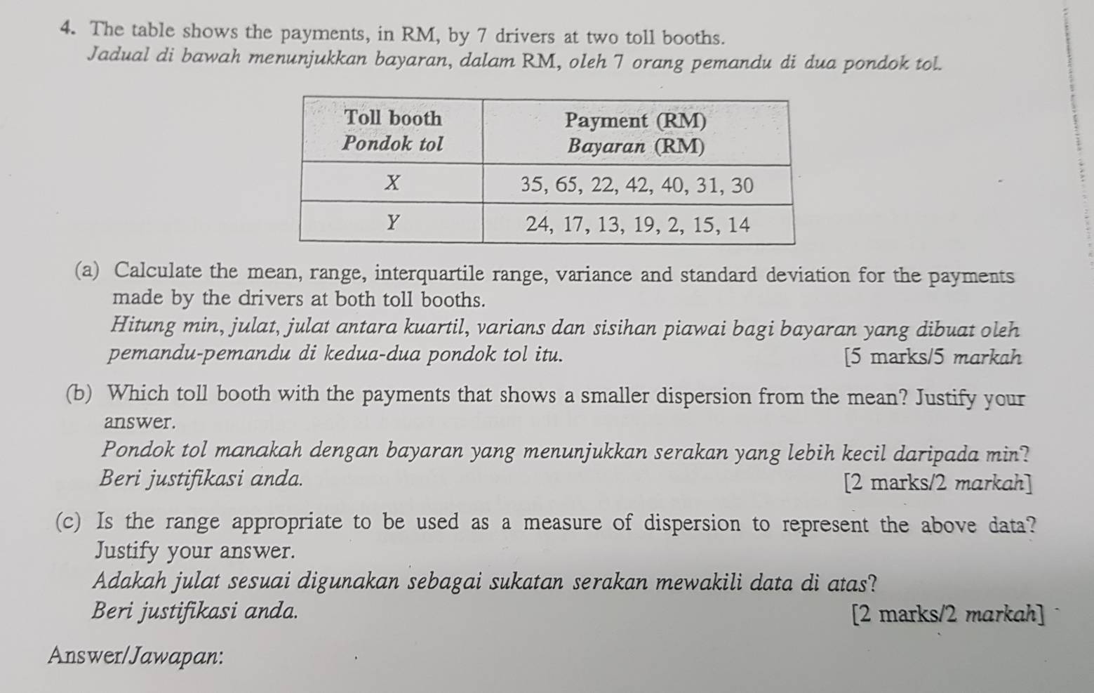 The table shows the payments, in RM, by 7 drivers at two toll booths. 
Jadual di bawah menunjukkan bayaran, dalam RM, oleh 7 orang pemandu di dua pondok tol. 
(a) Calculate the mean, range, interquartile range, variance and standard deviation for the payments 
made by the drivers at both toll booths. 
Hitung min, julat, julat antara kuartil, varians dan sisihan piawai bagi bayaran yang dibuat oleh 
pemandu-pemandu di kedua-dua pondok tol itu. [5 marks/5 markah 
(b) Which toll booth with the payments that shows a smaller dispersion from the mean? Justify your 
answer. 
Pondok tol manakah dengan bayaran yang menunjukkan serakan yang lebih kecil daripada min? 
Beri justifikasi anda. [2 marks/2 markah] 
(c) Is the range appropriate to be used as a measure of dispersion to represent the above data? 
Justify your answer. 
Adakah julat sesuai digunakan sebagai sukatan serakan mewakili data di atas? 
Beri justifikasi anda. [2 marks/2 markah] 
Answer/Jawapan: