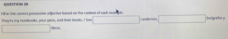 Fill in the correct possessive adjective based on the context of each exan ole. 
They're my notebooks, your pens, and their books. / Son cuadernos, bolígrafos y 
□° libros.