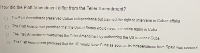 How did the Platt Amendment differ from the Teller Amendment?
The Platt Amendment preserved Cuban independence but claimed the right to intervene in Cuban affairs
The Platt Amendment promised that the United States would never intervene again in Cuba
The Platt Amendment overturned the Teller Amendment by authorizing the US to annex Cuba
The Platt Amendment promised that the US would leave Cuba as soon as its independence from Spain was secured.