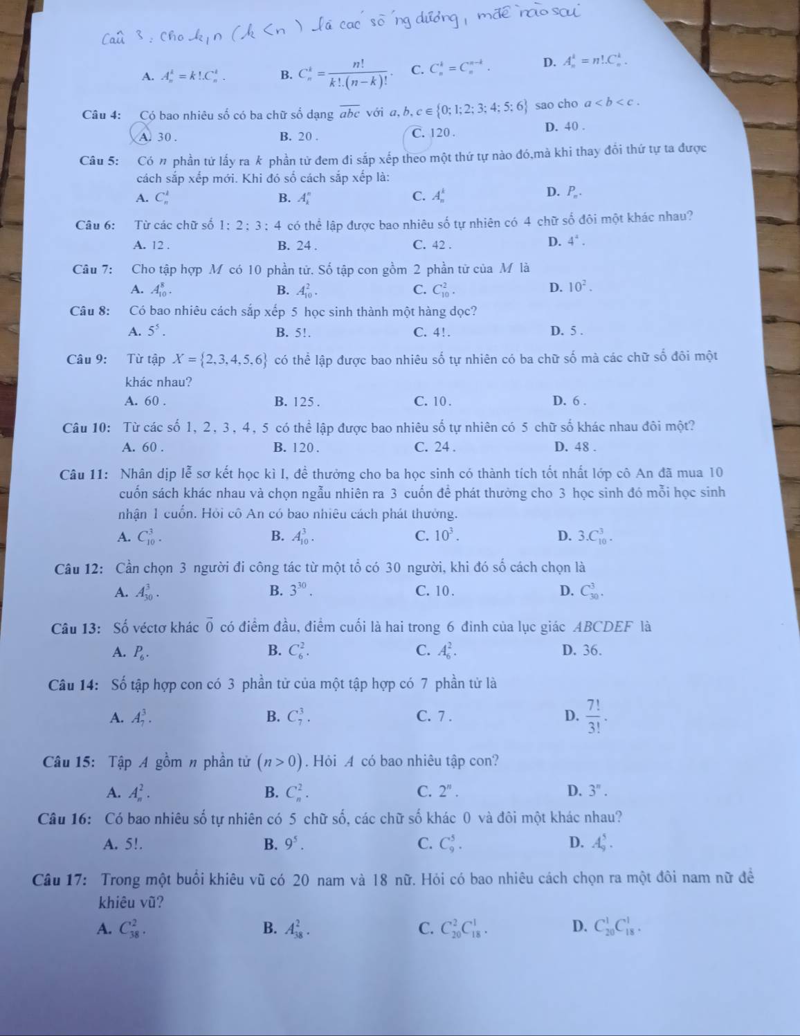 A. A_n^(k=k!.C_n^l. B. C_n^k=frac n!)k!.(n-k)! C. C_n^(k=C_n^(n-k). D. A_n^k=n!.C_n^k.
Câu 4: Có bao nhiêu số có ba chữ số dạng overline abc) với a,b,c∈  0;1;2;3;4;5;6 sao cho a
A. 30 . B. 20 . C. 120 .
D. 40 .
Câu 5: Có n phần tứ lấy ra k phần tử đem đi sắp xếp theo một thứ tự nào đó,mà khi thay đổi thứ tự ta được
cách sắp xếp mới. Khi đó số cách sắp xếp là:
A. C_n^(k B. A_k^n C. A_n^k
D. P_n).
Câu 6: Từ các chữ số 1: 2:3 6 : 4 có thể lập được bao nhiêu số tự nhiên có 4 chữ số đôi một khác nhau?
A. 12 . B. 24 . C. 42 .
D. 4^4.
Câu 7: Cho tập hợp M có 10 phần tử. Số tập con gồm 2 phần tử của M là
A. A_(10)^8. B. A_(10)^2. C. C_(10)^2. D. 10^2.
Câu 8: Có bao nhiêu cách sắp xếp 5 học sinh thành một hàng dọc?
A. 5^5. B. 5!. C. 4!.
D. 5 .
Câu 9: Từ tập X= 2,3,4,5,6 có thể lập được bao nhiêu số tự nhiên có ba chữ số mà các chữ số đôi một
khác nhau?
A. 60 . B. 125 . C. 10 . D. 6 .
Câu 10: Từ các số 1, 2, 3, 4, 5 có thể lập được bao nhiêu số tự nhiên có 5 chữ số khác nhau đôi một?
A. 60 . B. 120 . C. 24 . D. 48 .
Câu 11: Nhân dịp lễ sơ kết học kì I, đề thưởng cho ba học sinh có thành tích tốt nhất lớp cô An đã mua 10
cuốn sách khác nhau và chọn ngẫu nhiên ra 3 cuốn để phát thường cho 3 học sinh đó mỗi học sinh
nhận 1 cuốn. Hỏi cô An có bao nhiêu cách phát thưởng.
A. C_(10)^3. B. A_(10)^3. C. 10^3. D. 3.C_(10)^3.
Câu 12: Cần chọn 3 người đi công tác từ một tổ có 30 người, khi đó số cách chọn là
A. A_(30)^3. B. 3^(30). C. 10 .
D. C_(30)^3.
Câu 13: Số véctơ khác overline 0 có điểm đầu, điểm cuối là hai trong 6 đinh của lục giác ABCDEF là
A. P_6. B. C_6^(2. C. A_6^2. D. 36.
Câu 14: Số tập hợp con có 3 phần tử của một tập hợp có 7 phần tử là
A. A_7^3. B. C_7^3. C. 7 . D. frac 7!)3!.
Câu 15: Tập A gồm n phần tử (n>0). Hỏi A có bao nhiêu tập con?
A. A_n^(2. C_n^2. C. 2^n). D. 3''.
B.
Câu 16: Có bao nhiêu số tự nhiên có 5 chữ số, các chữ số khác 0 và đôi một khác nhau?
A. 5!. B. 9^5. C. C_9^5. D. A_9^5.
Câu 17: Trong một buổi khiêu vũ có 20 nam và 18 nữ. Hỏi có bao nhiêu cách chọn ra một đôi nam nữ đề
khiêu vũ?
D.
A. C_(38)^2. B. A_(38)^2. C. C_(20)^2C_(18)^1. C_(20)^1C_(18)^1.