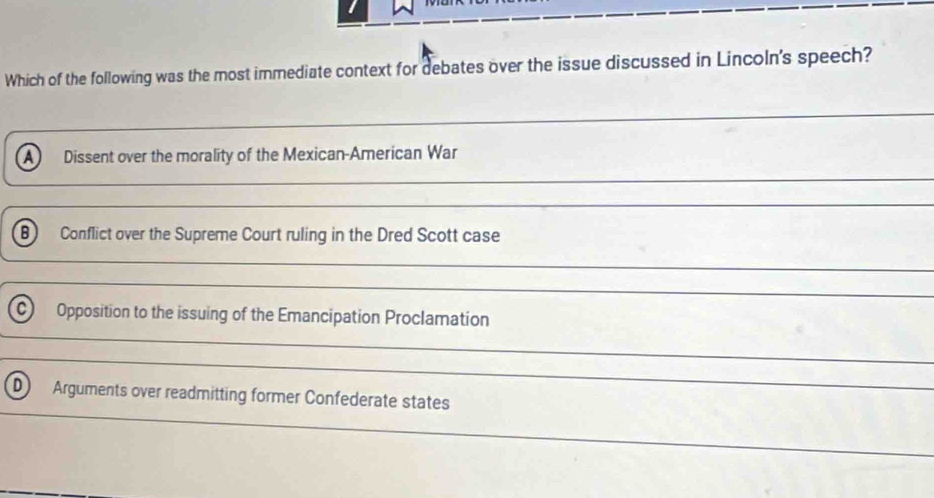 Which of the following was the most immediate context for debates over the issue discussed in Lincoln's speech?
A Dissent over the morality of the Mexican-American War
B Conflict over the Supreme Court ruling in the Dred Scott case
_
_
C) Opposition to the issuing of the Emancipation Proclamation
_
D Arguments over readmitting former Confederate states
_