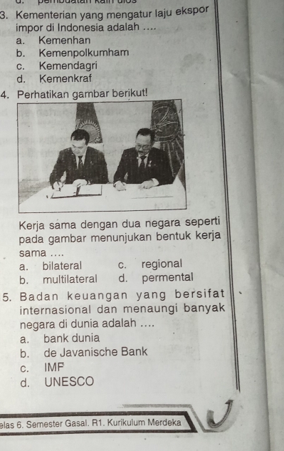 pembdatan
3. Kementerian yang mengatur laju ekspor
impor di Indonesia adalah ....
a. Kemenhan
b. Kemenpolkumham
c. Kemendagri
d. Kemenkraf
4. Perhatikan gambar berikut!
Kerja sama dengan dua negara seperti
pada gambar menunjukan bentuk kerja
sama ....
a. bilateral c. regional
b. multilateral d. permental
5. Badan keuangan yang bersifat
internasional dan menaungi banyak
negara di dunia adalah ....
a. bank dunia
b. de Javanische Bank
c. IMF
d. UNESCO
elas 6. Semester Gasal. R1. Kurikulum Merdeka