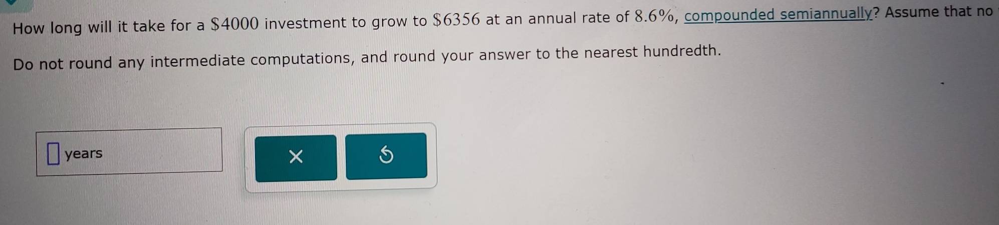 How long will it take for a $4000 investment to grow to $6356 at an annual rate of 8.6%, compounded semiannually? Assume that no 
Do not round any intermediate computations, and round your answer to the nearest hundredth.
years ×