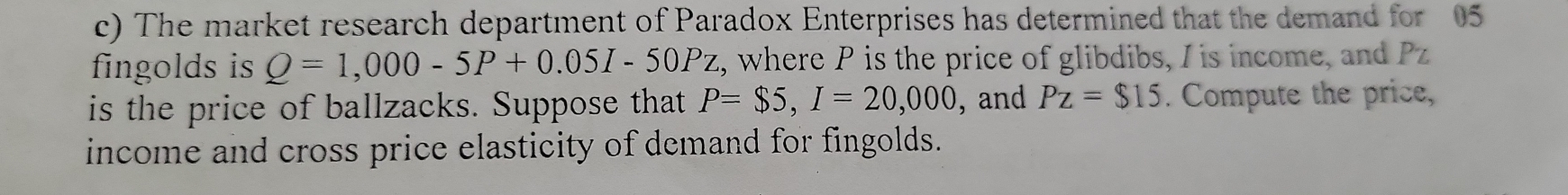 The market research department of Paradox Enterprises has determined that the demand for 05
fingolds is Q=1,000-5P+0.05I-50Pz, z, where P is the price of glibdibs, I is income, and Pz
is the price of ballzacks. Suppose that P=$5, I=20,000 , and Pz=$15. Compute the price, 
income and cross price elasticity of demand for fingolds.