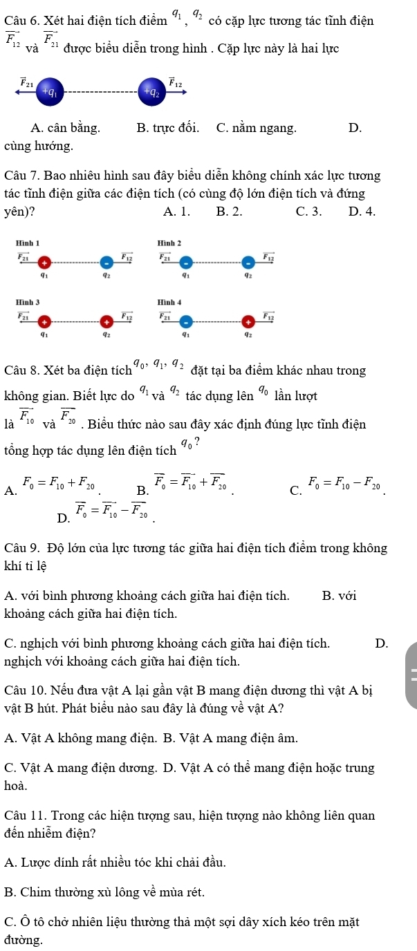 Xét hai điện tích điểm ", ª có cặp lực tương tác tĩnh điện
overline F_12_Vdot aoverline F_21 được biểu diễn trong hình . Cặp lực này là hai lực
A. cân bằng. B. trực đối. C. nằm ngang. D.
cùng hướng.
Câu 7. Bao nhiêu hình sau đây biểu diễn không chính xác lực tương
tác tỉnh điện giữa các điện tích (có cùng độ lớn điện tích và đứng
yên)? A. 1. B. 2. C. 3. D. 4.
Câu 8. Xét ba điện tích q_0,q_1,q_2 đặt tại ba điểm khác nhau trong
không gian. Biết lực do q_1_vaq_2 tác dụng lên q_0 lần lượt
là vector F_10_Vdot avector F_20. Biểu thức nào sau đây xác định đúng lực tĩnh điện
tổng hợp tác dụng lên điện tích q_0 ?
A. F_0=F_10+F_20
B. overline F_0=overline F_10+overline F_20 F_0=F_10-F_20
C.
overline F_0=vector F_10-vector F_20
D.
Câu 9. Độ lớn của lực tương tác giữa hai điện tích điểm trong không
khí tỉ lệ
A. với bình phương khoảng cách giữa hai điện tích. B. với
khoảng cách giữa hai điện tích.
C. nghịch với bình phương khoảng cách giữa hai điện tích. D.
nghịch với khoảng cách giữa hai điện tích.
Câu 10. Nếu đưa vật A lại gần vật B mang điện dương thì vật A bị
vật B hút. Phát biểu nào sau đây là đúng về vật A?
A. Vật A không mang điện. B. Vật A mang điện âm.
C. Vật A mang điện dương. D. Vật A có thể mang điện hoặc trung
hoà.
Câu 11. Trong các hiện tượng sau, hiện tượng nào không liên quan
đến nhiễm điện?
A. Lược dính rất nhiều tóc khi chải đầu.
B. Chim thường xù lông về mùa rét.
C. Ô tô chở nhiên liệu thường thả một sợi dây xích kéo trên mặt
đường.