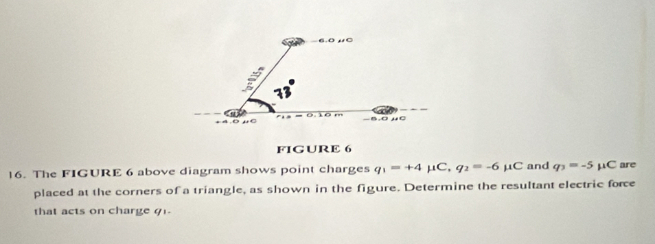 FIGURE 6 
16. The FIGURE 6 above diagram shows point charges q_1=+4mu C, q_2=-6 μC and q_3=-5 μC are 
placed at the corners of a triangle, as shown in the figure. Determine the resultant electric force 
that acts on charge q.