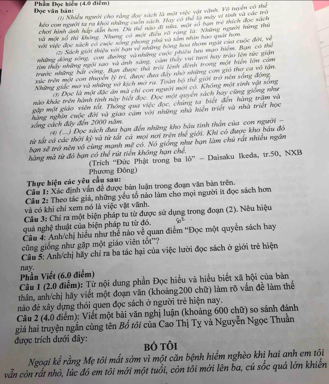 Phần Đọc hiểu (4.0 điểm)
Đọc văn bản:
(1) Nhiều người cho rằng đọc sách là một việc vặt vãnh. Vô tuyến có thể
kéo con người ta ra khỏi những cuốn sách. Hay có thể là máy vi tinh và các trò
chơi hình ảnh háp dẫn hơn. Dù thể nào đi nữa, một số ban trẻ thích đọc sách
và một số thì không. Nhưng có một điều rõ ràng là: Những người hứng thứ
với việc đọc sách có cuộc sống phong phú và tầm nhìn bao quát hơn.
(2) Sách giới thiệu với bạn về những bông hoa thơm ngát của cuộc đời, về
những dòng sông, con đường vànhững cuộc phiêu lưu mạo hiểm. Bạn có thể ao
tìm thấy những ngôi sao và ảnh sáng, cảm thấy vui tươi hay trào lên tức giận
trước những bất công. Bạn được tha trôi lênh đênh trong một biển lớn cảm
xúc trên một con thuyền lý trí, được đưa đây nhờ những cơn gió thơ ca vô tận.
Những giấc mơ và những vở kịch mở ra. Toàn bộ thế giới trở nên sống động.
(3) Đọc là một đặc ân mà chỉ con người mới có. Không một sinh vật sống
hào khác trên hành tinh này biết đọc. Đọc một quyển sách hay cũng giống như
gặp một giáo viên tốt. Thông qua việc đọc, chúng ta biết đến hàng trăm và
hàng nghìn cuộc đời và giao cảm với những nhà hiền triết và nhà triết học
sống cách đây đến 2000 năm.
(4) (...) Đọc sách đưa bạn đến những kho báu tinh thần của con người -
từ tất cả các thời kỳ và từ tất cả mọi nơi trên thế giới. Khi có được kho báu đó
bạn sẽ trở nên vô cùng mạnh mẽ có. Nó giống nhữ bạn làm chủ rất nhiều ngân
hàng mà từ đó bạn có thể rút tiền không hạn chế.
(Trích “Đức Phật trong ba 10'' - Daisaku Ikeda, tr.50, NXB
Phương Đông)
Thực hiện các yêu cầu sau:
Câu 1: Xác định vấn đề được bàn luận trong đoạn văn bản trên.
Câu 2: Theo tác giả, những yếu tố nào làm cho mọi người ít đọc sách hơn
và có khi chỉ xem nó là việc vặt vãnh.
Câu 3: Chỉ ra một biện pháp tu từ được sử dụng trong đoạn (2). Nêu hiệu
quả nghệ thuật của biện pháp tu từ đó.
Câu 4: Anh/chị hiểu như thế nào về quan điểm “Đọc một quyền sách hay
cũng giống như gặp một giáo viên tốt'?
Câu 5: Anh/chị hãy chỉ ra ba tác hại của việc lười đọc sách ở giới trẻ hiện
nay.
Phần Viết (6.0 điểm)
Câu 1 (2.0 điểm): Từ nội dung phần Đọc hiểu và hiểu biết xã hội của bản
thân, anh/chị hãy viết một đoạn văn (khoảng200 chữ) làm rõ vấn đề làm thế
nào đẻ xây dựng thói quen đọc sách ở người trẻ hiện nay.
Câu 2 (4.0 điểm): Viết một bài văn nghị luận (khoảng 600 chữ) so sánh đánh
giá hai truyện ngắn cùng tên Bố tôi của Cao Thị Tỵ và Nguyễn Ngọc Thuần
được trích dưới đây:
bố tôi
Ngoại kể rằng Mẹ tôi mất sớm vì một căn bệnh hiểm nghèo khi hai anh em tôi
vẫn còn rất nhỏ, lúc đó em tôi mới một tuổi, còn tôi mới lên ba, cú sốc quá lớn khiến