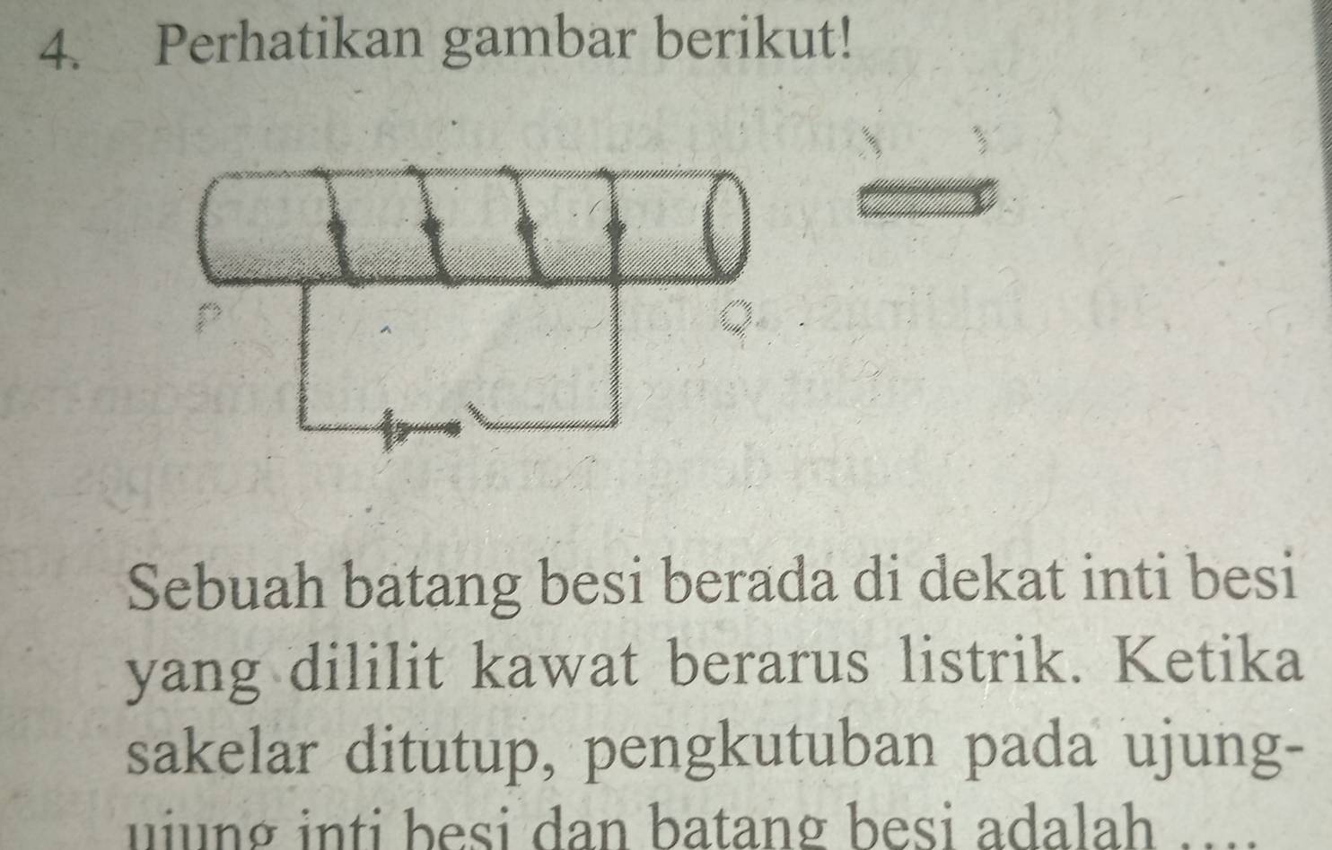 Perhatikan gambar berikut! 
Sebuah batang besi berada di dekat inti besi 
yang dililit kawat berarus listrik. Ketika 
sakelar ditutup, pengkutuban pada ujung- 
uiung inti besi dan batang besi adalah