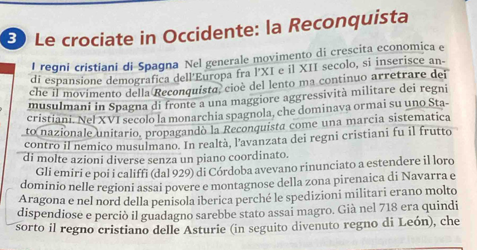 Le crociate in Occidente: la Reconquista 
I regni cristiani di Spagna Nel generale movimento di crescita economica e 
di espansione demografica dell’Europa fra l’XI e il XII secolo, si inserisce an- 
che il movimento della Reconquista, cioè del lento ma continuo arretrare dei 
musulmani in Spagna di fronte a una maggiore aggressività militare dei regni 
cristiani. Nel XVI secolo la monarchia spagnola, che dominava ormai su uno Sta- 
to nazionale unitario, propagandò la Reconquista come una marcia sistematica 
contro il nemico musulmano. In realtà, l’avanzata dei regni cristiani fu il frutto 
di molte azioni diverse senza un piano coordinato. 
Gli emiri e poi i califfi (dal 929) di Córdoba avevano rinunciato a estendere il loro 
dominio nelle regioni assai povere e montagnose della zona pirenaica di Navarra e 
Aragona e nel nord della penisola iberica perché le spedizioni militari erano molto 
dispendiose e perciò il guadagno sarebbe stato assai magro. Già nel 718 era quindi 
sorto il regno cristiano delle Asturie (in seguito divenuto regno di León), che