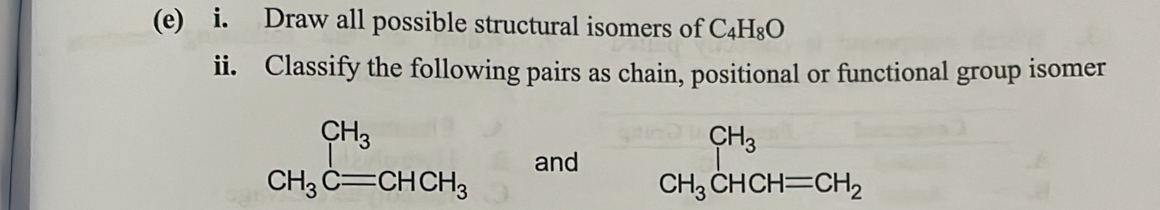 Draw all possible structural isomers of C_4H_8O
ii. Classify the following pairs as chain, positional or functional group isomer
CH_3Cequiv CHCH_3 and beginarrayr CH_3 CH_3CHCH=CH_2endarray