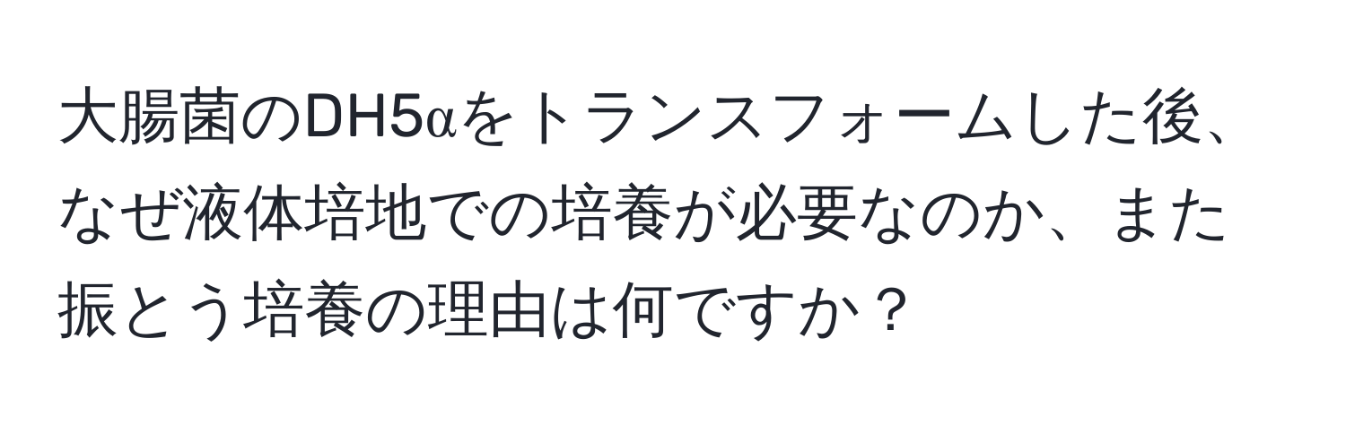 大腸菌のDH5αをトランスフォームした後、なぜ液体培地での培養が必要なのか、また振とう培養の理由は何ですか？