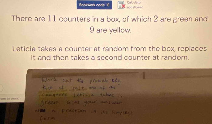 Bookwork code: 1E Calculator 
not allowed 
There are 11 counters in a box, of which 2 are green and
9 are yellow. 
Leticia takes a counter at random from the box, replaces 
it and then takes a second counter at random. 
here to search