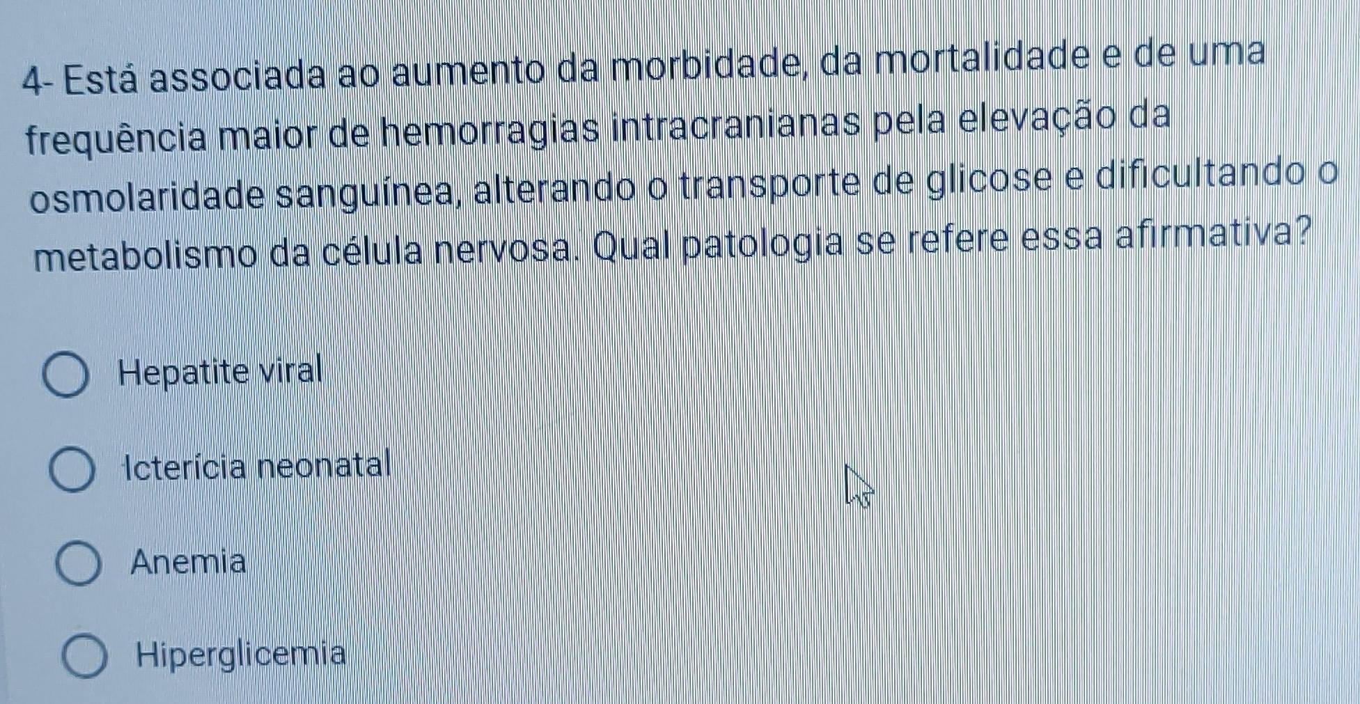 4- Está associada ao aumento da morbidade, da mortalidade e de uma
frequência maior de hemorragias intracranianas pela elevação da
osmolaridade sanguínea, alterando o transporte de glicose e dificultando o
metabolismo da célula nervosa. Qual patologia se refere essa afirmativa?
Hepatite viral
Icterícia neonatal
Anemia
Hiperglicemia