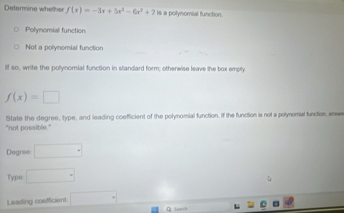 Determine whether f(x)=-3x+5x^3-6x^2+2 is a polynomial function.
Polynomial function
Not a polynomial function
If so, write the polynomial function in standard form; otherwise leave the box empty.
f(x)=□
State the degree, type, and leading coefficient of the polynomial function. If the function is not a polynomial function, answe
"not possible."
Degree: □ 
Type: □ 
Leading coefficient: □ 
Search