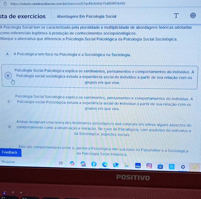 sta de exercícios Abordagens Em Psicologia Social
A Psicologia Social tem se caracterizado pela pluralidade e multiplicidade de abordagens teóricas adotadas
como referenciais legítimos à produção de conhecimentos sociopsicológicos.
Marque a alternativa que diferencie a Psicologia Social Psicológica da Psicologia Social Sociológica.
A A Psicológica tem foco na Psicologia e a Sociológica na Sociologia.
Psicologia Social Psicológica explica os sentimentos, pensamentos e comportamentos do indivíduo. A
B Psicologia social sociológica estuda a experiência social do indivíduo a partir de sua relação com os
grupos em que vive.
Psicologia Social Sociológica explica os sentimentos, pensamentos e comportamentos do indivíduo. A
C Psicologia social Psicológica estuda a experiência social do indivíduo a partir de sua relação com os
grupos em que vive.
Ambas designam uma teoria dos fenômenos psicológicos que colocam em relevo alguns aspectos do
Dcomportamento como a observação e imitação. No caso da Psicológica, com aspectos do indivíduo e
da Sociológica, aspectos sociais.
Elas são complementares entre si, porém a Psicológica tem sua base na Psicanálise e a Sociológica
Feedback na Psicologia Socio-Histórica.
Pesquisar
SITIVO