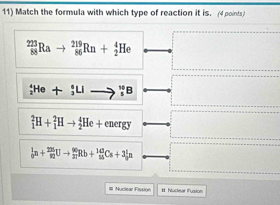 Match the formula with which type of reaction it is. (4 points)
_(88)^(223)Ra _(86)^(219)Rn+_2^4He
_2^4He+_3^6Li
_5^(10)B
_1^2H+_1^2Hto _2^4He+energy
_0^1n+_(92)^(235)Uto _(37)^(90)Rb+_(55)^(143)Cs+3_0^1n
Nuclear Fission Nuclear Fusion