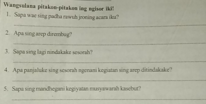 Wangsulana pitakon-pitakon ing ngisor iki! 
1. Sapa wae sing padha rawuh jroning acara iku? 
_ 
2. Apa sing arep dirembug? 
_ 
3. Sapa sing lagi nindakake sesorah? 
_ 
4. Apa panjaluke sing sesorah ngenani kegiatan sing arep ditindakake? 
_ 
5. Sapa sing mandhegani kegiyatan musyawarah kasebut? 
_