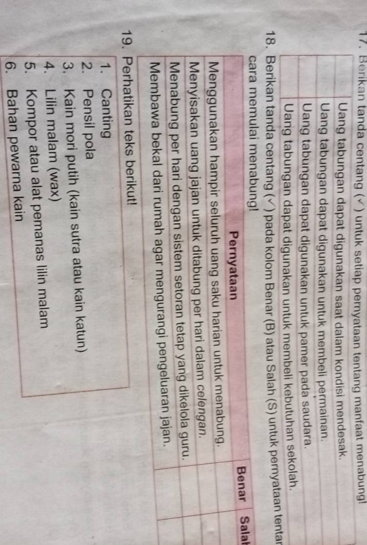 Berikan tanda centang (✓) untuk setiap pernyataan tentang manfaat menabung! 
18. Berikan tanda centang (√) pada kolom Benar (B) atau Salah (S) untuk per 
al 
19. Perhatikan teks berikut! 
1. Canting 
2. Pensil pola 
3. Kain mori putih (kain sutra atau kain katun) 
4. Lilin malam (wax) 
5. Kompor atau alat pemanas lilin malam 
6. Bahan pewarna kain