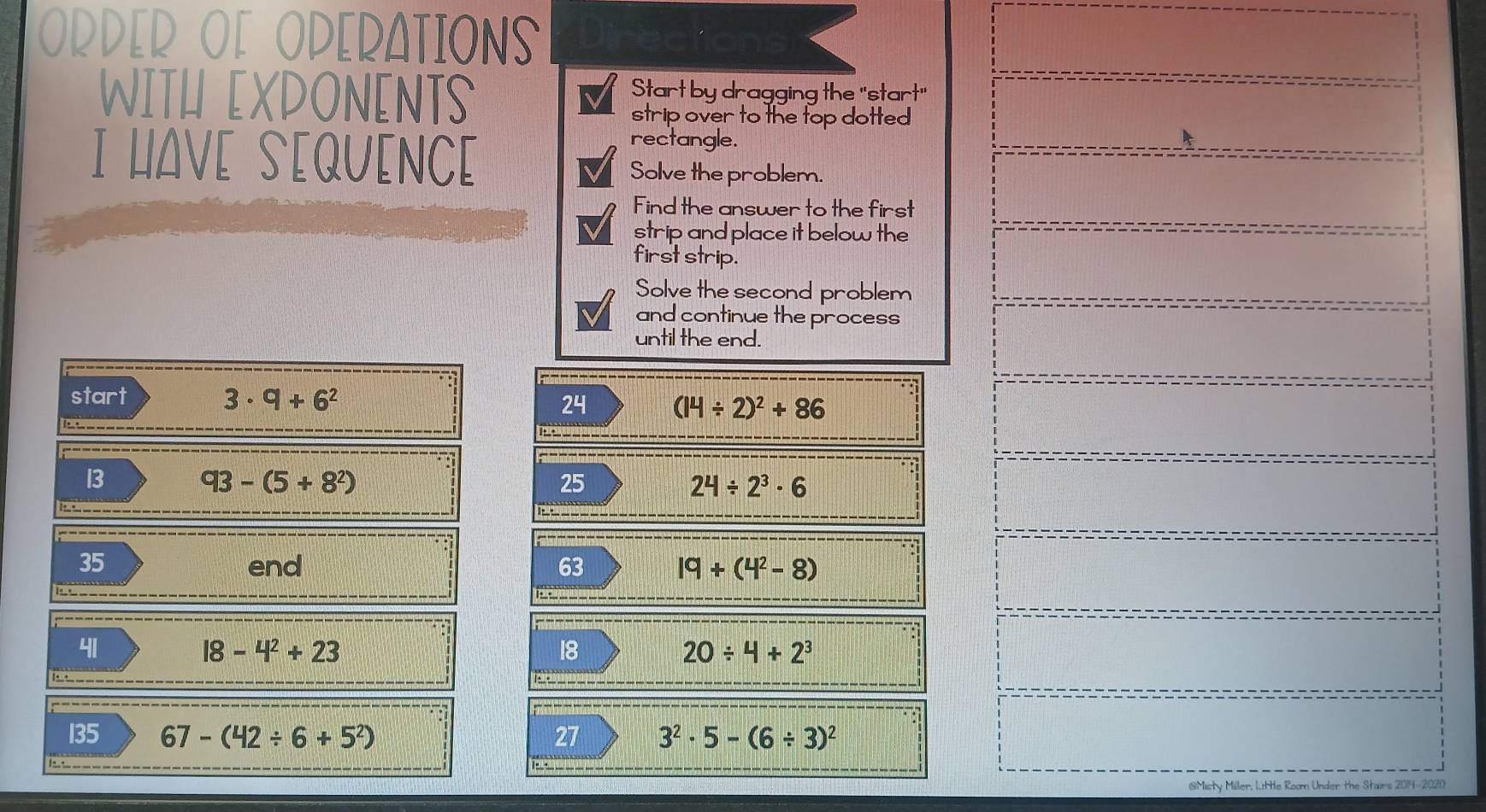 ORDER O[ ODERATIONS 
WITH EXDONENTS Start by dragging the "start" 
strip over to the top dotted 
rectangle. 
I HAV[ S[QU[NC[ Solve the problem. 
Find the answer to the first 
strip and place it below the 
first strip. 
Solve the second problem 
and continue the process 
until the end. 
start 3· 9+6^2
24 (14/ 2)^2+86

------ 
13
93-(5+8^2)
25
24/ 2^3· 6
_
35 end 63 19+(4^2-8)
i____ 
41
18-4^2+23
18
20/ 4+2^3
_____ 
135 67-(42/ 6+5^2) 27 3^2· 5-(6/ 3)^2
I ___ pa 
GMisty Miller, Little Room Under the Stairs 2014-2020